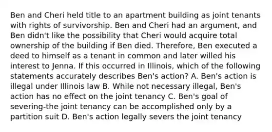 Ben and Cheri held title to an apartment building as joint tenants with rights of survivorship. Ben and Cheri had an argument, and Ben didn't like the possibility that Cheri would acquire total ownership of the building if Ben died. Therefore, Ben executed a deed to himself as a tenant in common and later willed his interest to Jenna. If this occurred in Illinois, which of the following statements accurately describes Ben's action? A. Ben's action is illegal under Illinois law B. While not necessary illegal, Ben's action has no effect on the joint tenancy C. Ben's goal of severing-the joint tenancy can be accomplished only by a partition suit D. Ben's action legally severs the joint tenancy