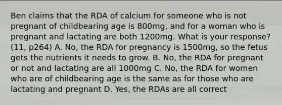 Ben claims that the RDA of calcium for someone who is not pregnant of childbearing age is 800mg, and for a woman who is pregnant and lactating are both 1200mg. What is your response? (11, p264) A. No, the RDA for pregnancy is 1500mg, so the fetus gets the nutrients it needs to grow. B. No, the RDA for pregnant or not and lactating are all 1000mg C. No, the RDA for women who are of childbearing age is the same as for those who are lactating and pregnant D. Yes, the RDAs are all correct