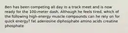 Ben has been competing all day in a track meet and is now ready for the 100-meter dash. Although he feels tired, which of the following high-energy muscle compounds can he rely on for quick energy? fat adenosine diphosphate amino acids creatine phosphate