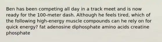 Ben has been competing all day in a track meet and is now ready for the 100-meter dash. Although he feels tired, which of the following high-energy muscle compounds can he rely on for quick energy? fat adenosine diphosphate amino acids creatine phosphate