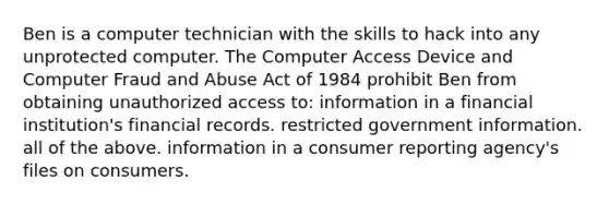 Ben is a computer technician with the skills to hack into any unprotected computer. The Computer Access Device and Computer Fraud and Abuse Act of 1984 prohibit Ben from obtaining unauthorized access to: information in a financial institution's financial records. restricted government information. all of the above. information in a consumer reporting agency's files on consumers.