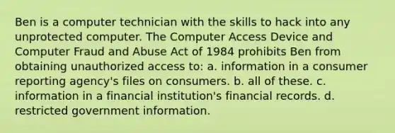 Ben is a computer technician with the skills to hack into any unprotected computer. The Computer Access Device and Computer Fraud and Abuse Act of 1984 prohibits Ben from obtaining unauthorized access to: a. information in a consumer reporting agency's files on consumers. b. all of these. c. information in a financial institution's financial records. d. restricted government information.