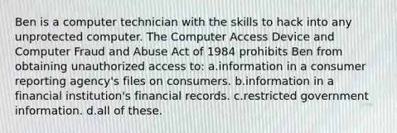 Ben is a computer technician with the skills to hack into any unprotected computer. The Computer Access Device and Computer Fraud and Abuse Act of 1984 prohibits Ben from obtaining unauthorized access to: a.information in a consumer reporting agency's files on consumers. b.information in a financial institution's financial records. c.restricted government information. d.all of these.