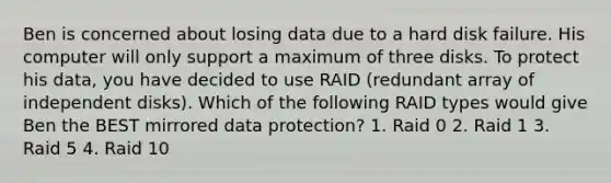 Ben is concerned about losing data due to a hard disk failure. His computer will only support a maximum of three disks. To protect his data, you have decided to use RAID (redundant array of independent disks). Which of the following RAID types would give Ben the BEST mirrored data protection? 1. Raid 0 2. Raid 1 3. Raid 5 4. Raid 10