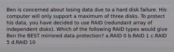 Ben is concerned about losing data due to a hard disk failure. His computer will only support a maximum of three disks. To protect his data, you have decided to use RAID (redundant array of independent disks). Which of the following RAID types would give Ben the BEST mirrored data protection? a.RAID 0 b.RAID 1 c.RAID 5 d.RAID 10