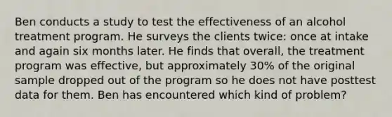 Ben conducts a study to test the effectiveness of an alcohol treatment program. He surveys the clients twice: once at intake and again six months later. He finds that overall, the treatment program was effective, but approximately 30% of the original sample dropped out of the program so he does not have posttest data for them. Ben has encountered which kind of problem?