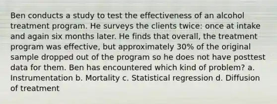 Ben conducts a study to test the effectiveness of an alcohol treatment program. He surveys the clients twice: once at intake and again six months later. He finds that overall, the treatment program was effective, but approximately 30% of the original sample dropped out of the program so he does not have posttest data for them. Ben has encountered which kind of problem? a. Instrumentation b. Mortality c. Statistical regression d. Diffusion of treatment