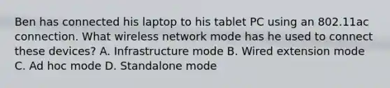 Ben has connected his laptop to his tablet PC using an 802.11ac connection. What wireless network mode has he used to connect these devices? A. Infrastructure mode B. Wired extension mode C. Ad hoc mode D. Standalone mode