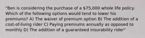 "Ben is considering the purchase of a 75,000 whole life policy. Which of the following options would tend to lower his premiums? A) The waiver of premium option B) The addition of a cost-of-living rider C) Paying premiums annually as opposed to monthly D) The addition of a guaranteed insurability rider"