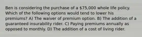 Ben is considering the purchase of a 75,000 whole life policy. Which of the following options would tend to lower his premiums? A) The waiver of premium option. B) The addition of a guaranteed insurability rider. C) Paying premiums annually as opposed to monthly. D) The addition of a cost of living rider.