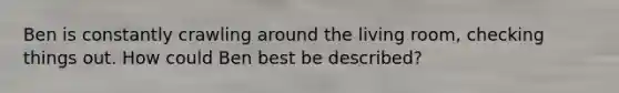 Ben is constantly crawling around the living room, checking things out. How could Ben best be described?