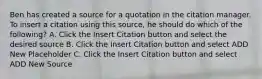 Ben has created a source for a quotation in the citation manager. To insert a citation using this source, he should do which of the following? A. Click the Insert Citation button and select the desired source B. Click the Insert Citation button and select ADD New Placeholder C. Click the Insert Citation button and select ADD New Source