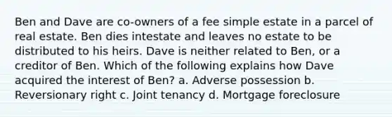 Ben and Dave are co-owners of a fee simple estate in a parcel of real estate. Ben dies intestate and leaves no estate to be distributed to his heirs. Dave is neither related to Ben, or a creditor of Ben. Which of the following explains how Dave acquired the interest of Ben? a. Adverse possession b. Reversionary right c. Joint tenancy d. Mortgage foreclosure