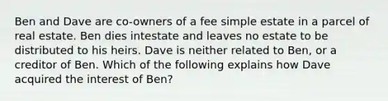 Ben and Dave are co-owners of a fee simple estate in a parcel of real estate. Ben dies intestate and leaves no estate to be distributed to his heirs. Dave is neither related to Ben, or a creditor of Ben. Which of the following explains how Dave acquired the interest of Ben?