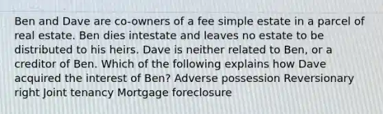 Ben and Dave are co-owners of a fee simple estate in a parcel of real estate. Ben dies intestate and leaves no estate to be distributed to his heirs. Dave is neither related to Ben, or a creditor of Ben. Which of the following explains how Dave acquired the interest of Ben? Adverse possession Reversionary right Joint tenancy Mortgage foreclosure