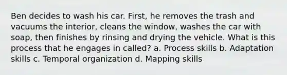 Ben decides to wash his car. First, he removes the trash and vacuums the interior, cleans the window, washes the car with soap, then finishes by rinsing and drying the vehicle. What is this process that he engages in called? a. Process skills b. Adaptation skills c. Temporal organization d. Mapping skills