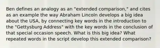 Ben defines an analogy as an "extended comparison," and cites as an example the way Abraham Lincoln develops a big idea about the USA, by connecting key words in the introduction to the "Gettysburg Address" with the key words in the conclusion of that special occasion speech. What is this big idea? What repeated words in the script develop this extended comparison?