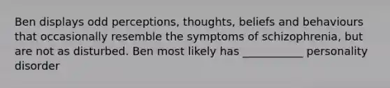 Ben displays odd perceptions, thoughts, beliefs and behaviours that occasionally resemble the symptoms of schizophrenia, but are not as disturbed. Ben most likely has ___________ personality disorder