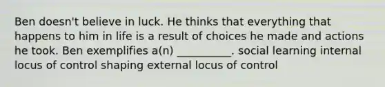 Ben doesn't believe in luck. He thinks that everything that happens to him in life is a result of choices he made and actions he took. Ben exemplifies a(n) __________. social learning internal locus of control shaping external locus of control