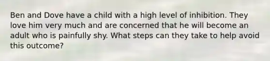 Ben and Dove have a child with a high level of inhibition. They love him very much and are concerned that he will become an adult who is painfully shy. What steps can they take to help avoid this outcome?