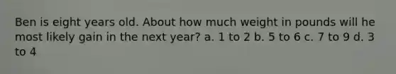 Ben is eight years old. About how much weight in pounds will he most likely gain in the next year? a. 1 to 2 b. 5 to 6 c. 7 to 9 d. 3 to 4