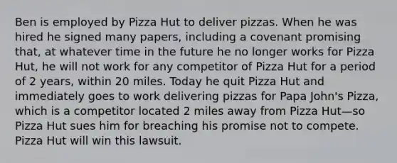 Ben is employed by Pizza Hut to deliver pizzas. When he was hired he signed many papers, including a covenant promising that, at whatever time in the future he no longer works for Pizza Hut, he will not work for any competitor of Pizza Hut for a period of 2 years, within 20 miles. Today he quit Pizza Hut and immediately goes to work delivering pizzas for Papa John's Pizza, which is a competitor located 2 miles away from Pizza Hut—so Pizza Hut sues him for breaching his promise not to compete. Pizza Hut will win this lawsuit.