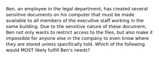 Ben, an employee in the legal department, has created several sensitive documents on his computer that must be made available to all members of the executive staff working in the same building. Due to the sensitive nature of these document, Ben not only wants to restrict access to the files, but also make it impossible for anyone else in the company to even know where they are stored unless specifically told. Which of the following would MOST likely fulfill Ben's needs?