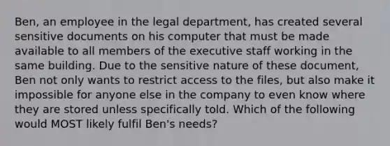 Ben, an employee in the legal department, has created several sensitive documents on his computer that must be made available to all members of the executive staff working in the same building. Due to the sensitive nature of these document, Ben not only wants to restrict access to the files, but also make it impossible for anyone else in the company to even know where they are stored unless specifically told. Which of the following would MOST likely fulfil Ben's needs?