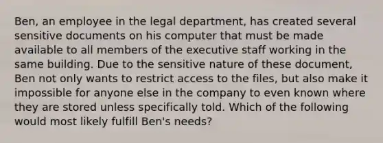 Ben, an employee in the legal department, has created several sensitive documents on his computer that must be made available to all members of the executive staff working in the same building. Due to the sensitive nature of these document, Ben not only wants to restrict access to the files, but also make it impossible for anyone else in the company to even known where they are stored unless specifically told. Which of the following would most likely fulfill Ben's needs?