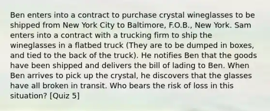 Ben enters into a contract to purchase crystal wineglasses to be shipped from New York City to Baltimore, F.O.B., New York. Sam enters into a contract with a trucking firm to ship the wineglasses in a flatbed truck (They are to be dumped in boxes, and tied to the back of the truck). He notifies Ben that the goods have been shipped and delivers the bill of lading to Ben. When Ben arrives to pick up the crystal, he discovers that the glasses have all broken in transit. Who bears the risk of loss in this situation? [Quiz 5]