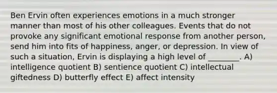 Ben Ervin often experiences emotions in a much stronger manner than most of his other colleagues. Events that do not provoke any significant emotional response from another person, send him into fits of happiness, anger, or depression. In view of such a situation, Ervin is displaying a high level of ________. A) intelligence quotient B) sentience quotient C) intellectual giftedness D) butterfly effect E) affect intensity