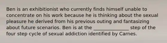 Ben is an exhibitionist who currently finds himself unable to concentrate on his work because he is thinking about the sexual pleasure he derived from his previous outing and fantasizing about future scenarios. Ben is at the _______________ step of the four step cycle of sexual addiction identified by Carnes.