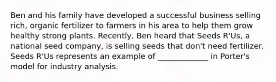 Ben and his family have developed a successful business selling rich, organic fertilizer to farmers in his area to help them grow healthy strong plants. Recently, Ben heard that Seeds R'Us, a national seed company, is selling seeds that don't need fertilizer. Seeds R'Us represents an example of _____________ in Porter's model for industry analysis.