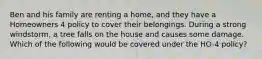 Ben and his family are renting a home, and they have a Homeowners 4 policy to cover their belongings. During a strong windstorm, a tree falls on the house and causes some damage. Which of the following would be covered under the HO-4 policy?