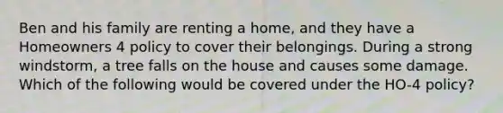 Ben and his family are renting a home, and they have a Homeowners 4 policy to cover their belongings. During a strong windstorm, a tree falls on the house and causes some damage. Which of the following would be covered under the HO-4 policy?