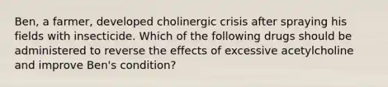 Ben, a farmer, developed cholinergic crisis after spraying his fields with insecticide. Which of the following drugs should be administered to reverse the effects of excessive acetylcholine and improve Ben's condition?