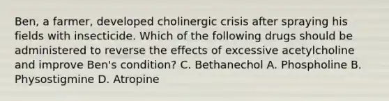 Ben, a farmer, developed cholinergic crisis after spraying his fields with insecticide. Which of the following drugs should be administered to reverse the effects of excessive acetylcholine and improve Ben's condition? C. Bethanechol A. Phospholine B. Physostigmine D. Atropine