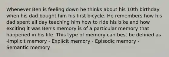 Whenever Ben is feeling down he thinks about his 10th birthday when his dad bought him his first bicycle. He remembers how his dad spent all day teaching him how to ride his bike and how exciting it was Ben's memory is of a particular memory that happened in his life. This type of memory can best be defined as -Implicit memory - Explicit memory - Episodic memory - Semantic memory