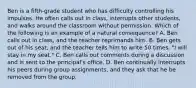 Ben is a fifth-grade student who has difficulty controlling his impulses. He often calls out in class, interrupts other students, and walks around the classroom without permission. Which of the following is an example of a natural consequence? A. Ben calls out in class, and the teacher reprimands him. B. Ben gets out of his seat, and the teacher tells him to write 50 times, "I will stay in my seat." C. Ben calls out comments during a discussion and is sent to the principal's office. D. Ben continually interrupts his peers during group assignments, and they ask that he be removed from the group.