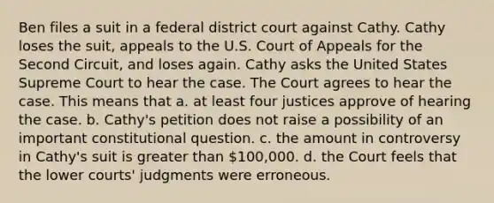 Ben files a suit in a federal district court against Cathy. Cathy loses the suit, appeals to the U.S. Court of Appeals for the Second Circuit, and loses again. Cathy asks the United States Supreme Court to hear the case. The Court agrees to hear the case. This means that a. at least four justices approve of hearing the case. b. Cathy's petition does not raise a possibility of an important constitutional question. c. the amount in controversy in Cathy's suit is greater than 100,000. d. the Court feels that the lower courts' judgments were erroneous.