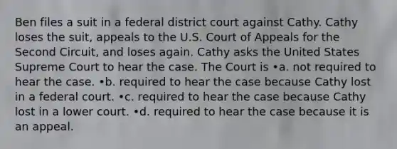 Ben files a suit in a federal district court against Cathy. Cathy loses the suit, appeals to the U.S. Court of Appeals for the Second Circuit, and loses again. Cathy asks the United States Supreme Court to hear the case. The Court is •a. not required to hear the case. •b. required to hear the case because Cathy lost in a federal court. •c. required to hear the case because Cathy lost in a lower court. •d. required to hear the case because it is an appeal.