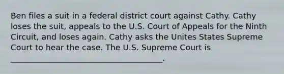 Ben files a suit in a federal district court against Cathy. Cathy loses the suit, appeals to the U.S. Court of Appeals for the Ninth Circuit, and loses again. Cathy asks the Unites States Supreme Court to hear the case. The U.S. Supreme Court is ______________________________________.