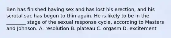 Ben has finished having sex and has lost his erection, and his scrotal sac has begun to thin again. He is likely to be in the ________ stage of the sexual response cycle, according to Masters and Johnson. A. resolution B. plateau C. orgasm D. excitement