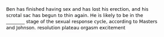 Ben has finished having sex and has lost his erection, and his scrotal sac has begun to thin again. He is likely to be in the ________ stage of the sexual response cycle, according to Masters and Johnson. resolution plateau orgasm excitement