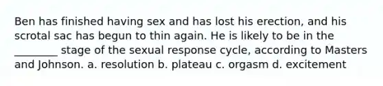 Ben has finished having sex and has lost his erection, and his scrotal sac has begun to thin again. He is likely to be in the ________ stage of the sexual response cycle, according to Masters and Johnson. a. resolution b. plateau c. orgasm d. excitement