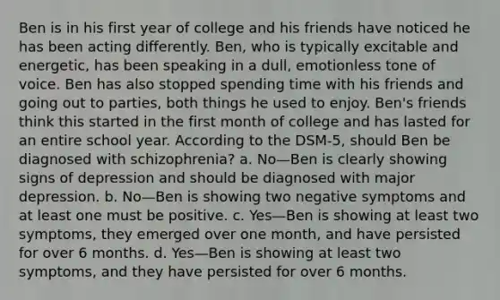 Ben is in his first year of college and his friends have noticed he has been acting differently. Ben, who is typically excitable and energetic, has been speaking in a dull, emotionless tone of voice. Ben has also stopped spending time with his friends and going out to parties, both things he used to enjoy. Ben's friends think this started in the first month of college and has lasted for an entire school year. According to the DSM-5, should Ben be diagnosed with schizophrenia? a. No—Ben is clearly showing signs of depression and should be diagnosed with major depression. b. No—Ben is showing two negative symptoms and at least one must be positive. c. Yes—Ben is showing at least two symptoms, they emerged over one month, and have persisted for over 6 months. d. Yes—Ben is showing at least two symptoms, and they have persisted for over 6 months.