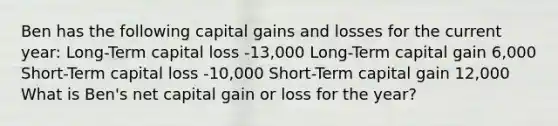 Ben has the following capital gains and losses for the current year: Long-Term capital loss -13,000 Long-Term capital gain 6,000 Short-Term capital loss -10,000 Short-Term capital gain 12,000 What is Ben's net capital gain or loss for the year?