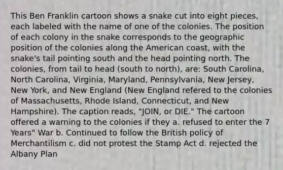 This Ben Franklin cartoon shows a snake cut into eight pieces, each labeled with the name of one of the colonies. The position of each colony in the snake corresponds to the geographic position of the colonies along the American coast, with the snake's tail pointing south and the head pointing north. The colonies, from tail to head (south to north), are: South Carolina, North Carolina, Virginia, Maryland, Pennsylvania, New Jersey, New York, and New England (New England refered to the colonies of Massachusetts, Rhode Island, Connecticut, and New Hampshire). The caption reads, "JOIN, or DIE." The cartoon offered a warning to the colonies if they a. refused to enter the 7 Years" War b. Continued to follow the British policy of Merchantilism c. did not protest the Stamp Act d. rejected the Albany Plan