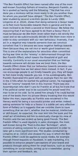 "The Ben Franklin Effect has been named after one of the most well-known Founding Fathers of America, Benjamin Franklin, as he is quoted as having said the following: ""He that has once done you a kindness will be more ready to do you another than he whom you yourself have obliged." The Ben Franklin Effect, later studied by several scientists (Jecker & Landy 1969; Limperos et al. 2014), shows that doing someone a favour leads us to feel more favourable towards them in general and to be more inclined to do them a second or third favour. We follow the reasoning that if we have agreed to do them a favour then it must be because we like them (even when that's not strictly the case) and so we subconsciously decide to like them even more in order to stay consistent with our own behaviour. Inversely, if we act in a negative way towards someone then we convince ourselves that it is because we have negative feelings towards them because they are not nice or worth good treatment etc. This is one of the explanations for atrocities often committed during war time as the "enemy" is dehumanised through this Ben Franklin Effect, which lowers the threshold of guilt and morality. Contrarily to our usual assumption that our feelings towards someone will dictate how we treat them, the Ben Franklin Effect shows that our behaviour towards someone can actually dictate how we feel about them instead. In fact, if you can encourage people to act kindly towards you, they will begin to feel more kindly towards you too. In his autobiography, Ben Franklin illustrated this point with an example from his own life: in the 1730s when he started his political career, he managed to bias an "enemy" towards him in this manner. There was one Assemblyman who didn't care for Franklin at all but he knew that if his political career was to be successful he would need this man to be on his side. So he asked him simply if he could borrow one of the books from his private library knowing that this would flatter the man, especially as Franklin was renowned in the literary world for being a successful printer and writer. Indeed, asking someone for help or a favour is a subtle yet very effective form of flattery as it suggests that we consider them to have something that we don't, whether that be material, intellectual or skill-based. As expected, the man lent him the book and this small act of kindness led him to eventually change his view of Franklin and the two ended up being good friends. The Ben Franklin Effect is used regularly in sales strategies, the most well-known being the "Foot-in-the-door Technique", which consists of asking someone for a small agreement in order to later get a more significant one. The studies conducted by Limperos et al. (2014) also showed the way in which the Ben Franklin Effect could be applied to social media, for example through friend requests on Facebook. In web marketing, it is possible to enhance people's perceptions of your brand and products through asking them for small favours, such as sharing something on social media, joining up to a newsletter, giving their opinion and feedback, etc.