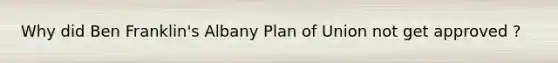 Why did Ben Franklin's Albany Plan of Union not get approved ?